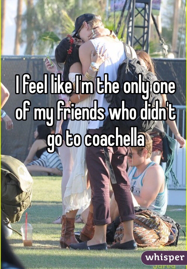 I feel like I'm the only one of my friends who didn't go to coachella 