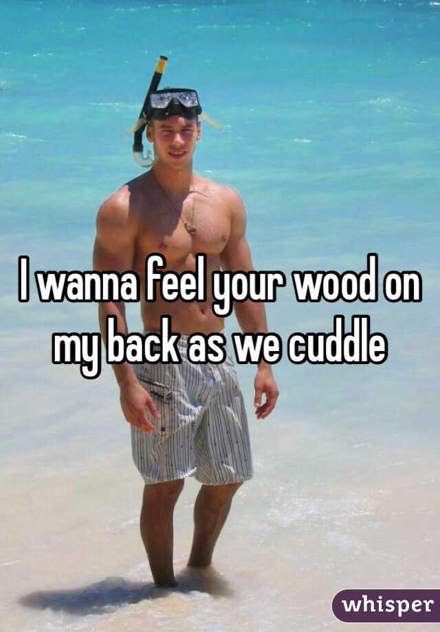 I wanna feel your wood on my back as we cuddle 