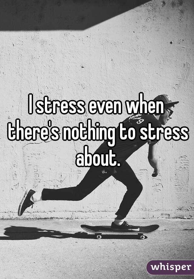 I stress even when there's nothing to stress about.