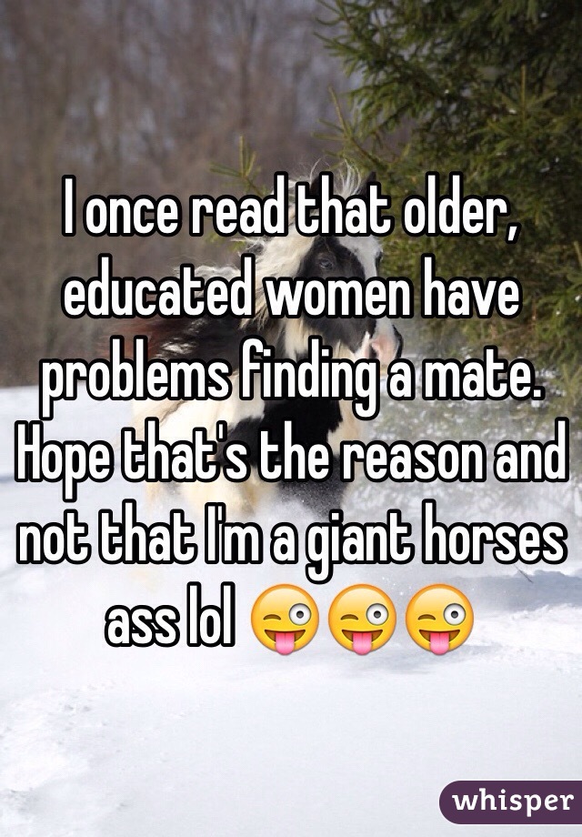 I once read that older, educated women have problems finding a mate.  Hope that's the reason and not that I'm a giant horses ass lol ðŸ˜œðŸ˜œðŸ˜œ