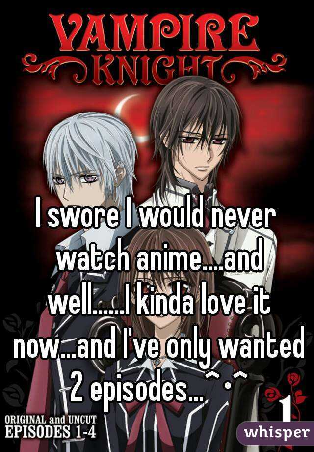 I swore I would never watch anime....and well......I kinda love it now...and I've only wanted 2 episodes...^•^