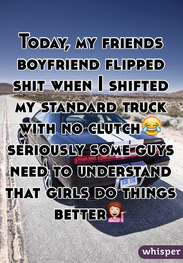 Today, my friends boyfriend flipped shit when I shifted my standard truck with no clutch😂 seriously some guys need to understand that girls do things better💁