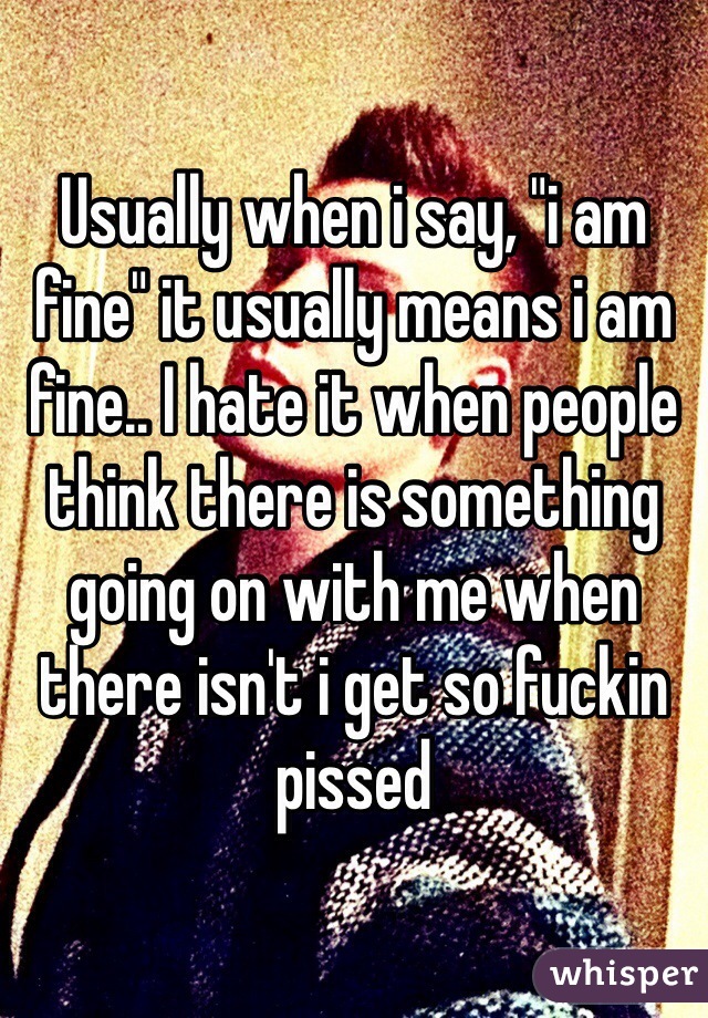 Usually when i say, "i am fine" it usually means i am fine.. I hate it when people think there is something going on with me when there isn't i get so fuckin pissed