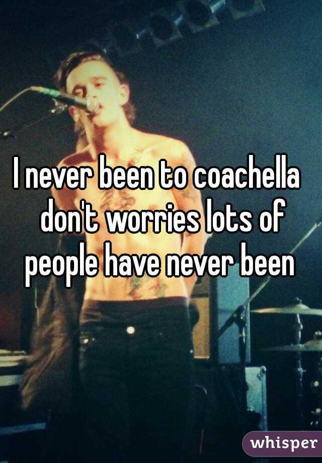 I never been to coachella  don't worries lots of people have never been 