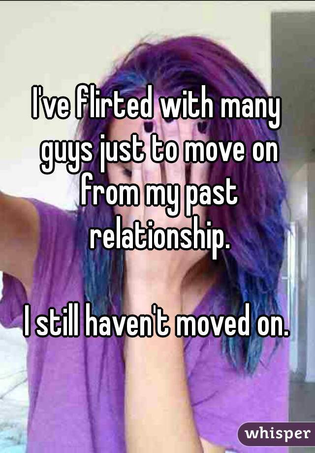 I've flirted with many guys just to move on from my past relationship.

I still haven't moved on.