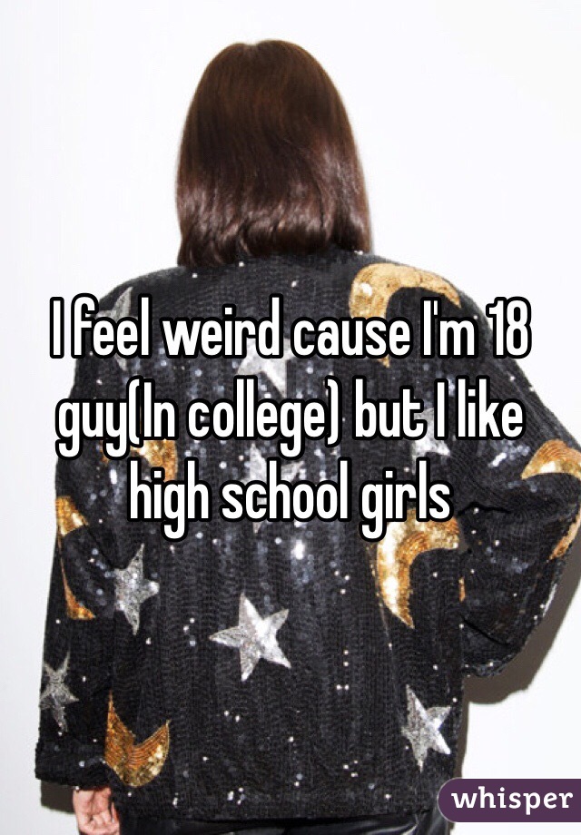 I feel weird cause I'm 18 guy(In college) but I like high school girls 