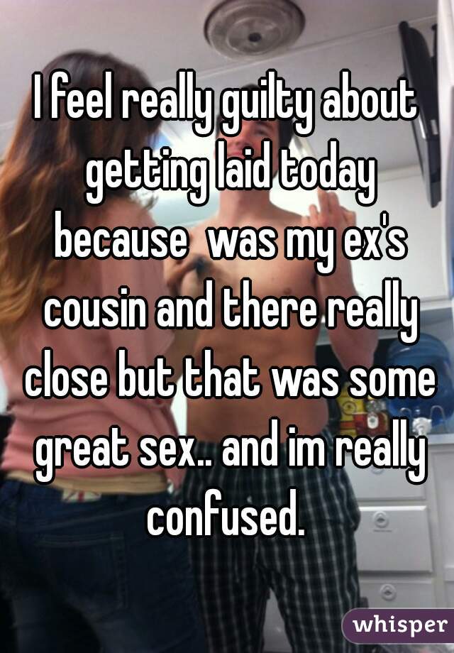 I feel really guilty about getting laid today because  was my ex's cousin and there really close but that was some great sex.. and im really confused. 