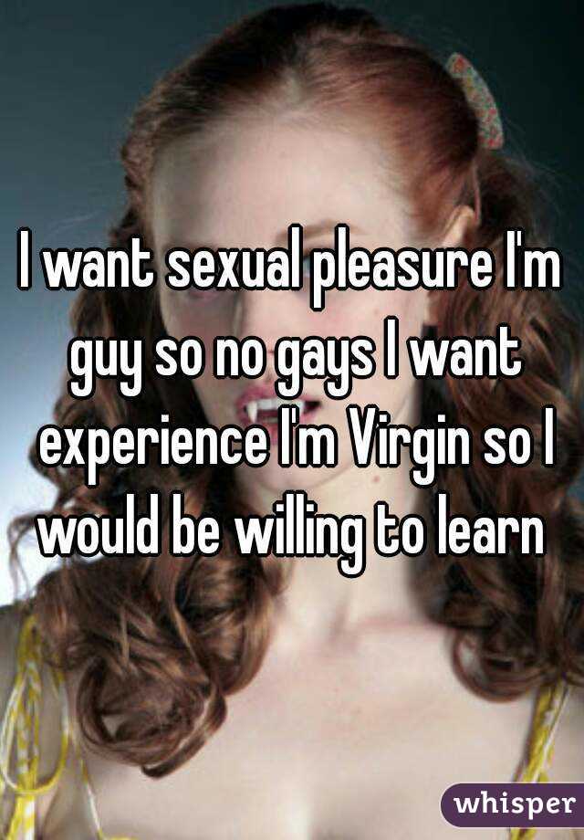 I want sexual pleasure I'm guy so no gays I want experience I'm Virgin so I would be willing to learn 