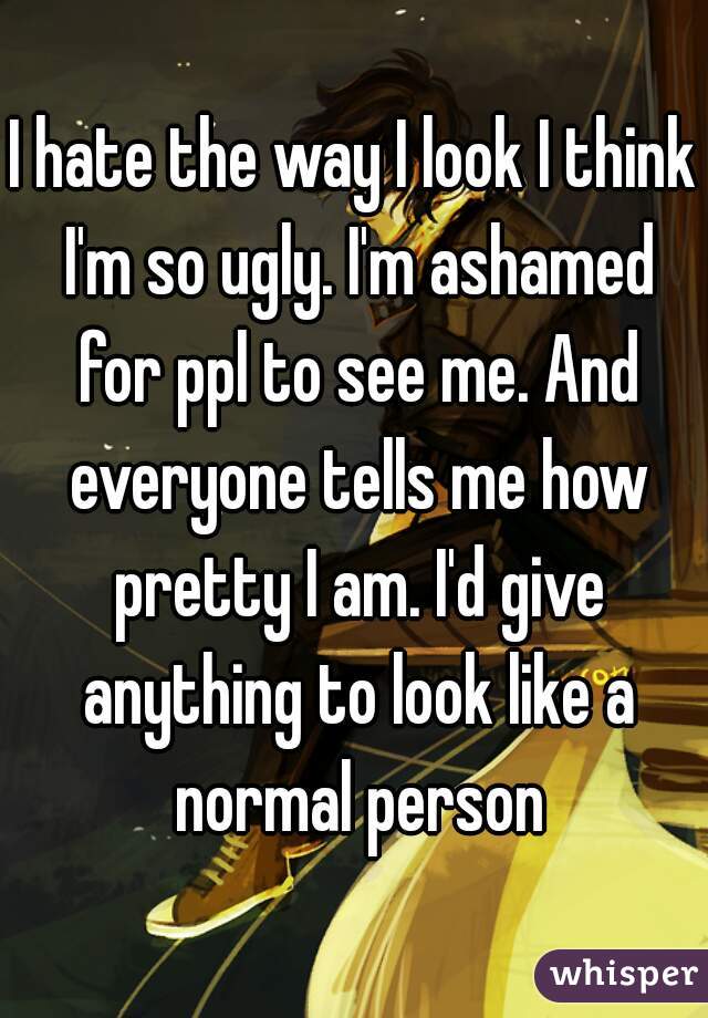 I hate the way I look I think I'm so ugly. I'm ashamed for ppl to see me. And everyone tells me how pretty I am. I'd give anything to look like a normal person
