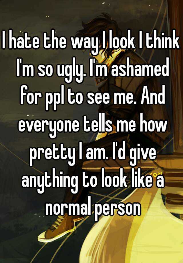 I hate the way I look I think I'm so ugly. I'm ashamed for ppl to see me. And everyone tells me how pretty I am. I'd give anything to look like a normal person
