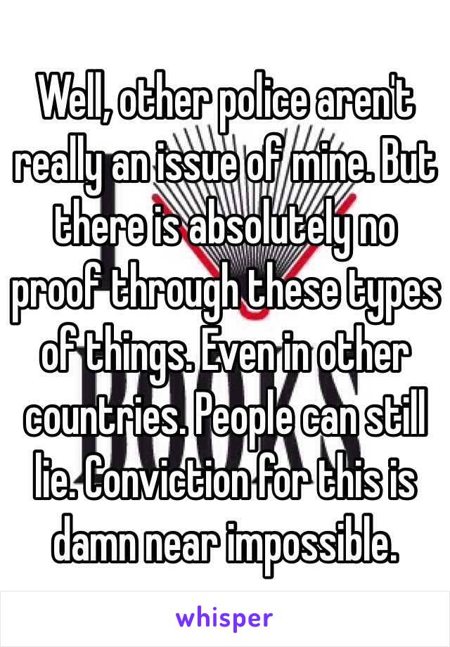 Well, other police aren't really an issue of mine. But there is absolutely no proof through these types of things. Even in other countries. People can still lie. Conviction for this is damn near impossible. 