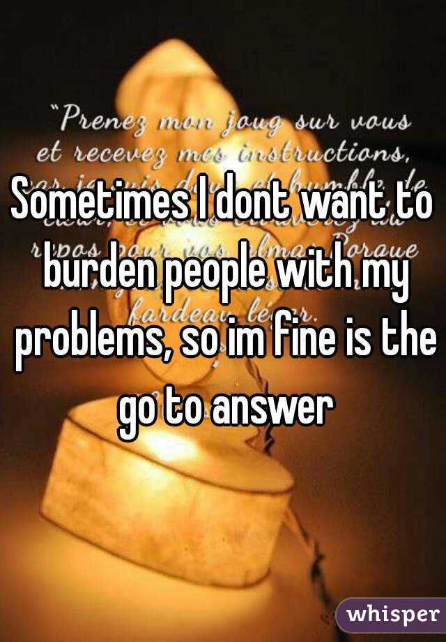 Sometimes I dont want to burden people with my problems, so im fine is the go to answer