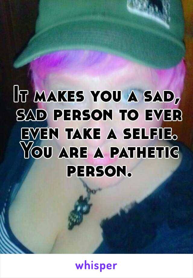 It makes you a sad, sad person to ever even take a selfie. You are a pathetic person.