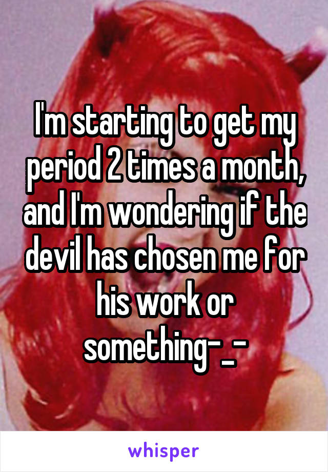 I'm starting to get my period 2 times a month, and I'm wondering if the devil has chosen me for his work or something-_-