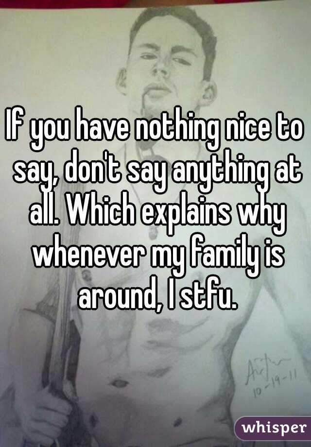 If you have nothing nice to say, don't say anything at all. Which explains why whenever my family is around, I stfu.