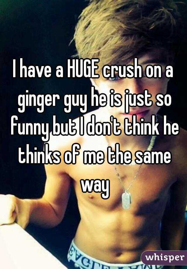 I have a HUGE crush on a ginger guy he is just so funny but I don't think he thinks of me the same way