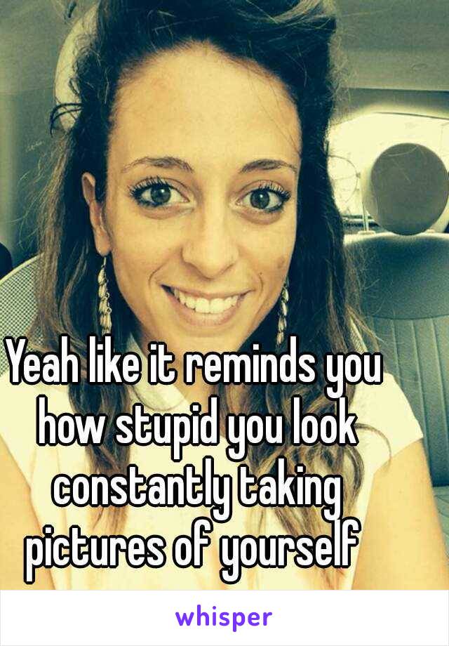 Yeah like it reminds you how stupid you look constantly taking pictures of yourself 