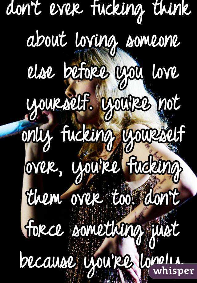don't ever fucking think about loving someone else before you love yourself. you're not only fucking yourself over, you're fucking them over too. don't force something just because you're lonely.