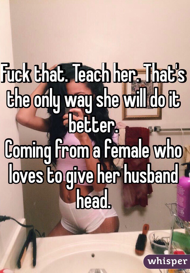 Fuck that. Teach her. That's the only way she will do it better. 
Coming from a female who loves to give her husband head. 
