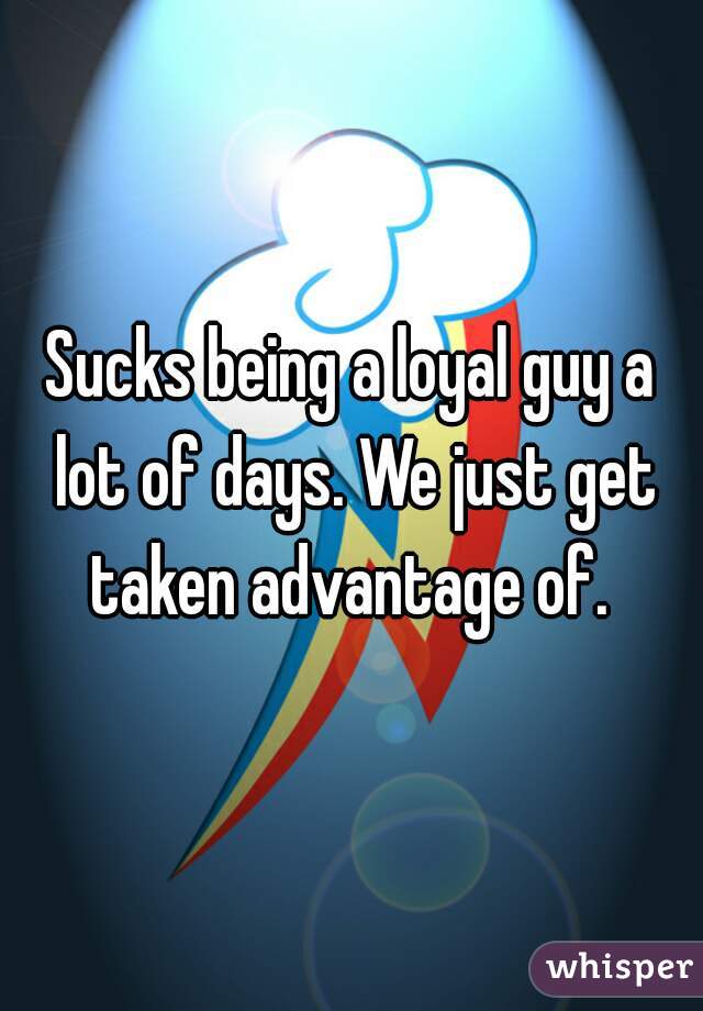 Sucks being a loyal guy a lot of days. We just get taken advantage of. 