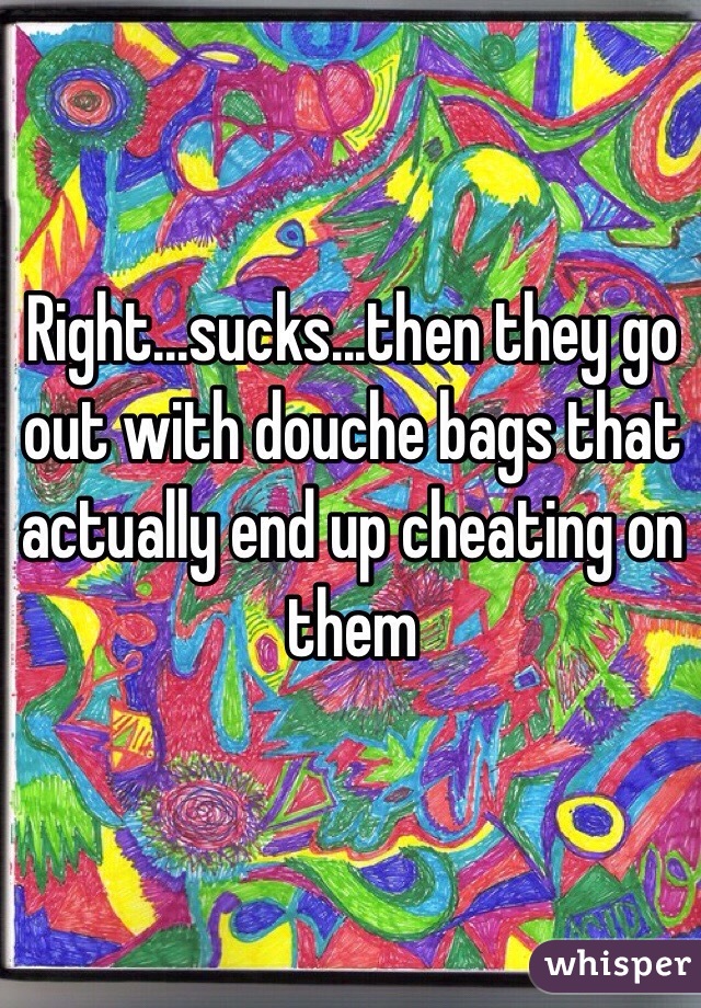 Right...sucks...then they go out with douche bags that actually end up cheating on them