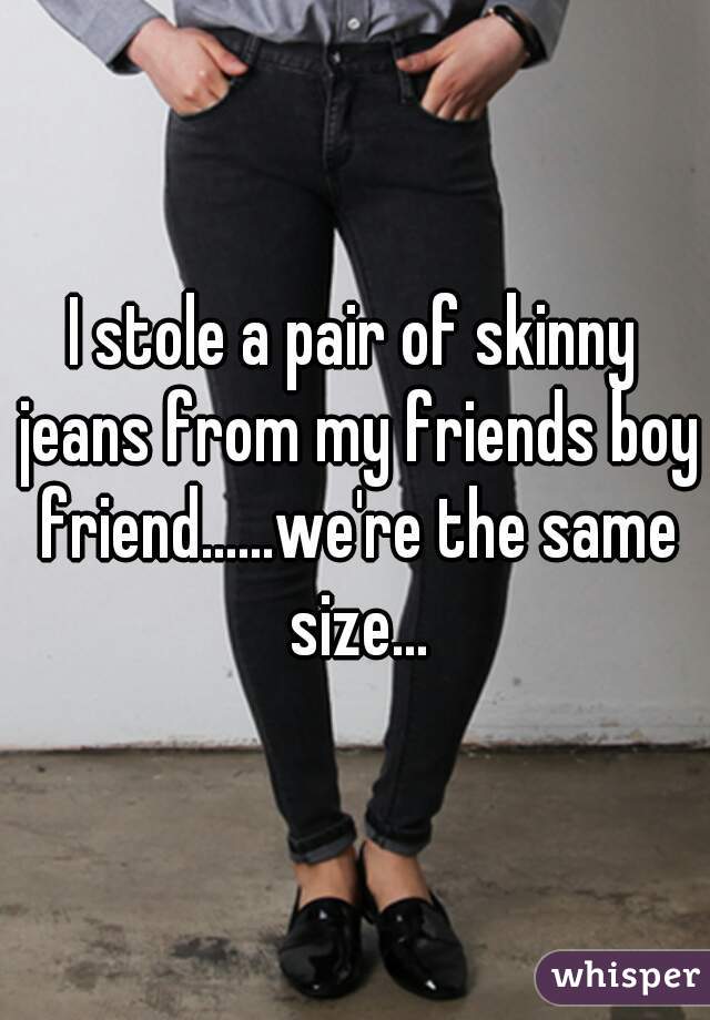 I stole a pair of skinny jeans from my friends boy friend......we're the same size...