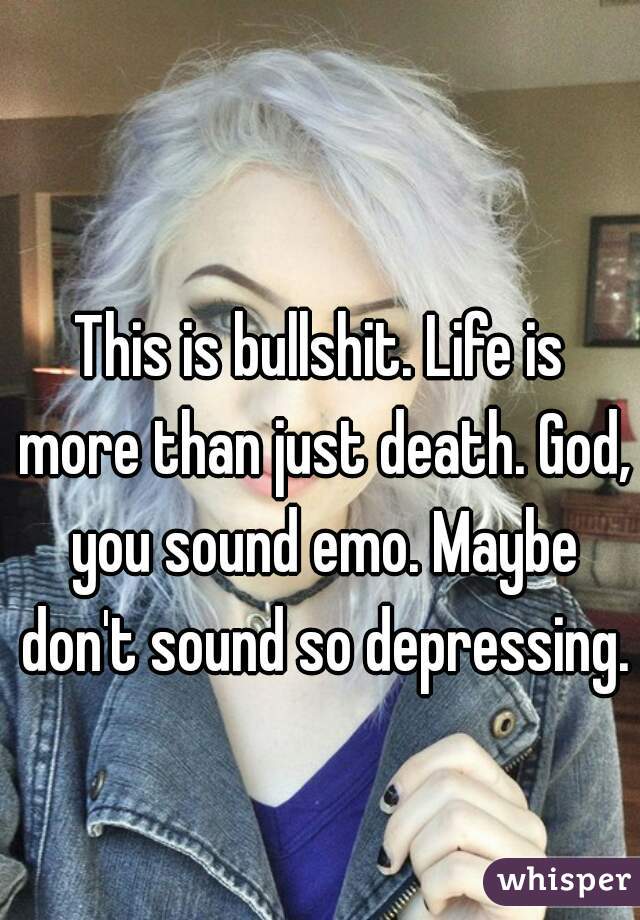 This is bullshit. Life is more than just death. God, you sound emo. Maybe don't sound so depressing.