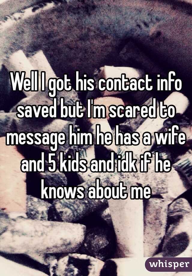 Well I got his contact info saved but I'm scared to message him he has a wife and 5 kids and idk if he knows about me 