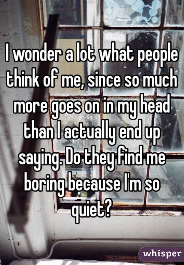 I wonder a lot what people think of me, since so much more goes on in my head than I actually end up saying. Do they find me boring because I'm so quiet?