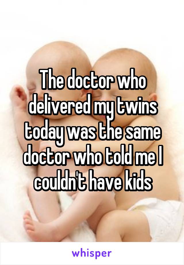 The doctor who delivered my twins today was the same doctor who told me I couldn't have kids