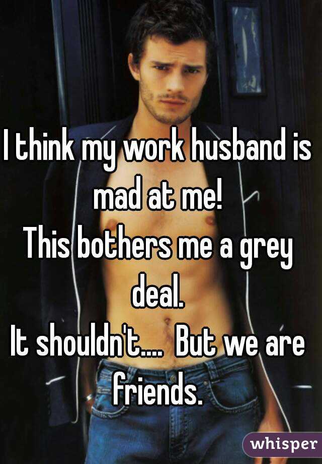 I think my work husband is mad at me! 
This bothers me a grey deal. 
It shouldn't....  But we are friends. 