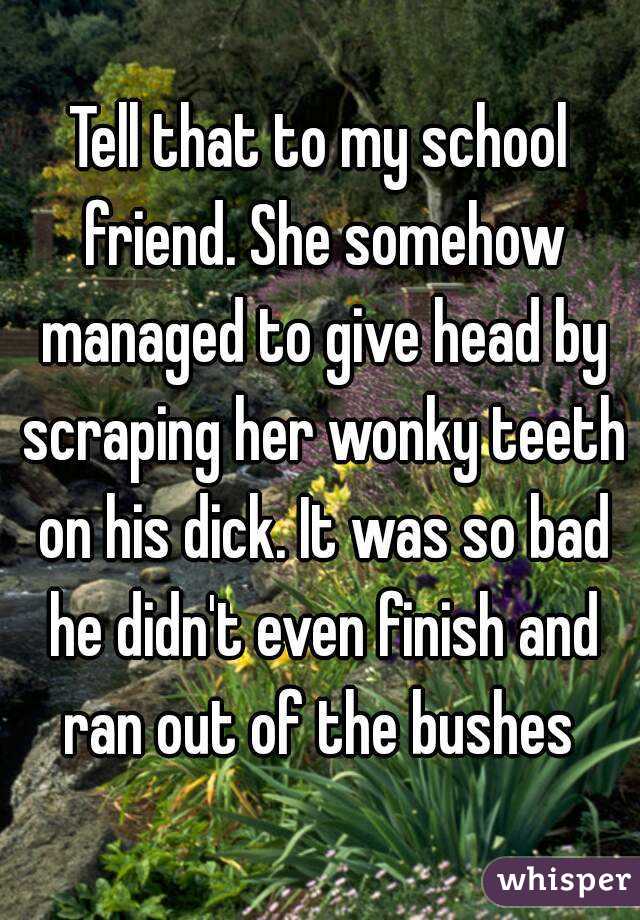 Tell that to my school friend. She somehow managed to give head by scraping her wonky teeth on his dick. It was so bad he didn't even finish and ran out of the bushes 