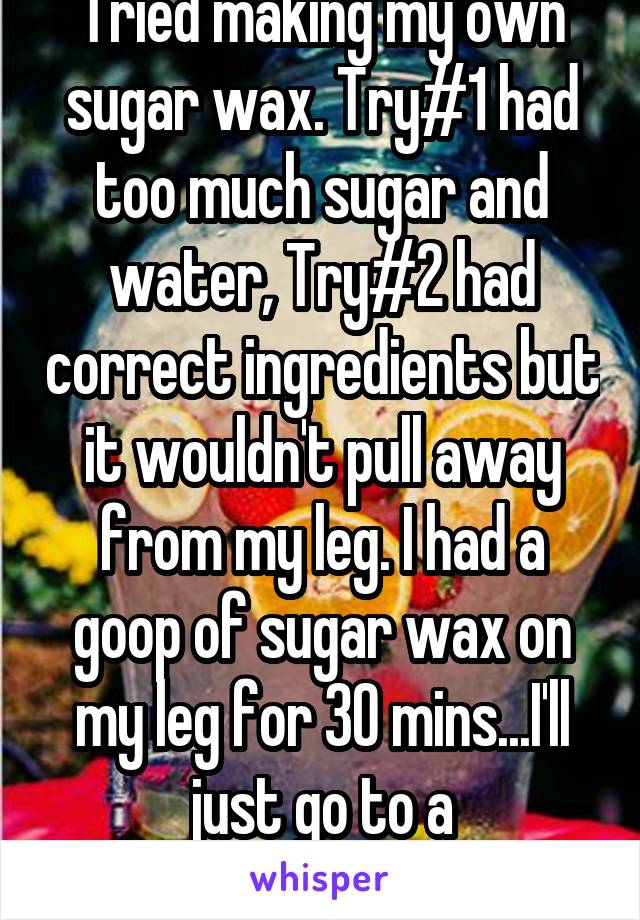 Tried making my own sugar wax. Try#1 had too much sugar and water, Try#2 had correct ingredients but it wouldn't pull away from my leg. I had a goop of sugar wax on my leg for 30 mins...I'll just go to a professional 
