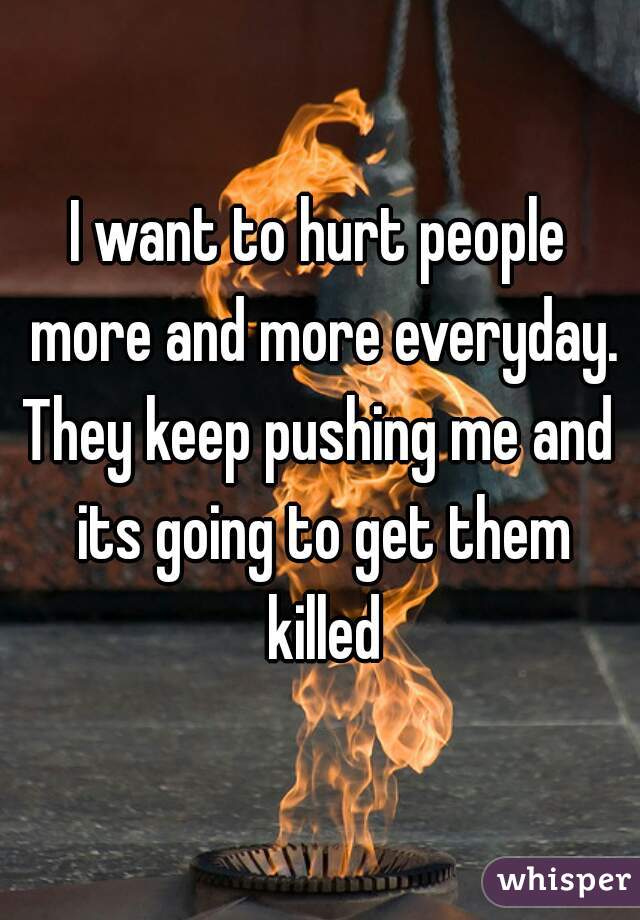 I want to hurt people more and more everyday.
They keep pushing me and its going to get them killed