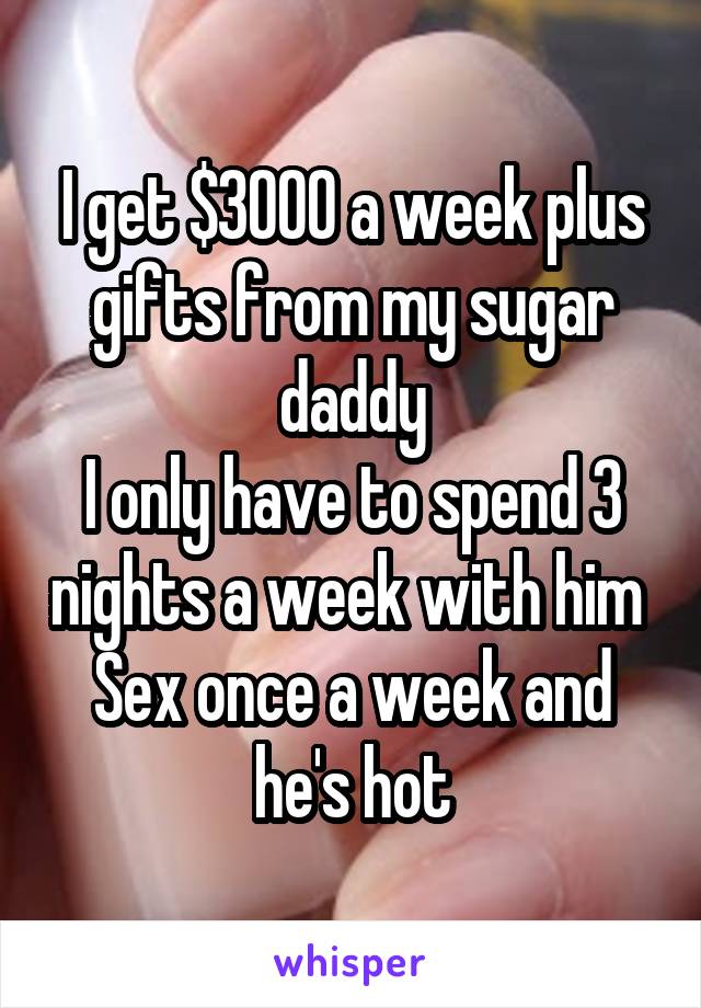 I get $3000 a week plus gifts from my sugar daddy
I only have to spend 3 nights a week with him 
Sex once a week and he's hot