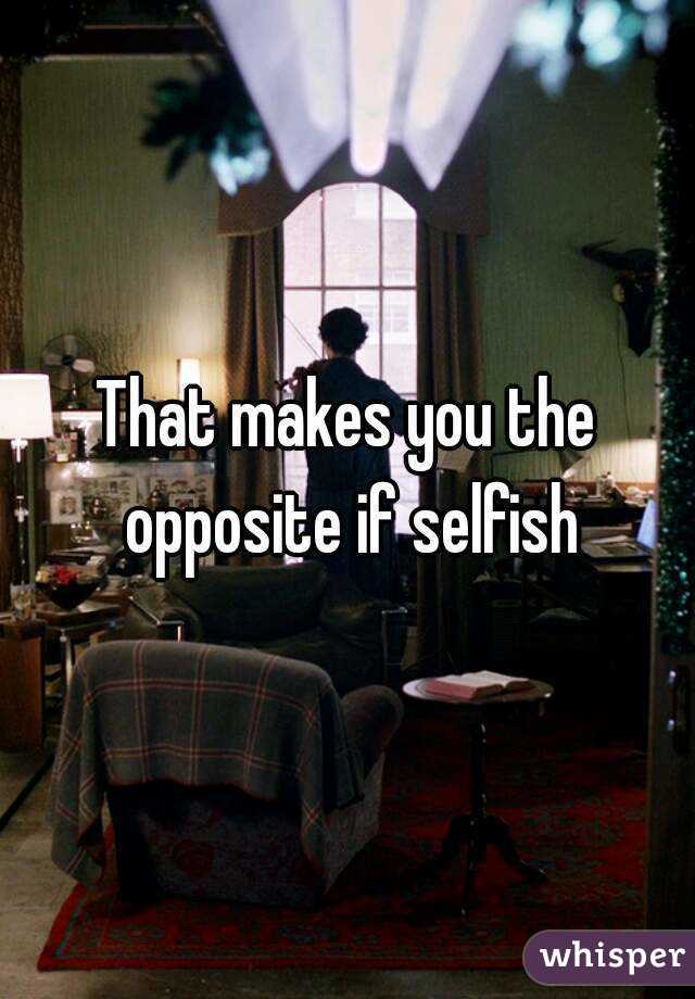 That makes you the opposite if selfish