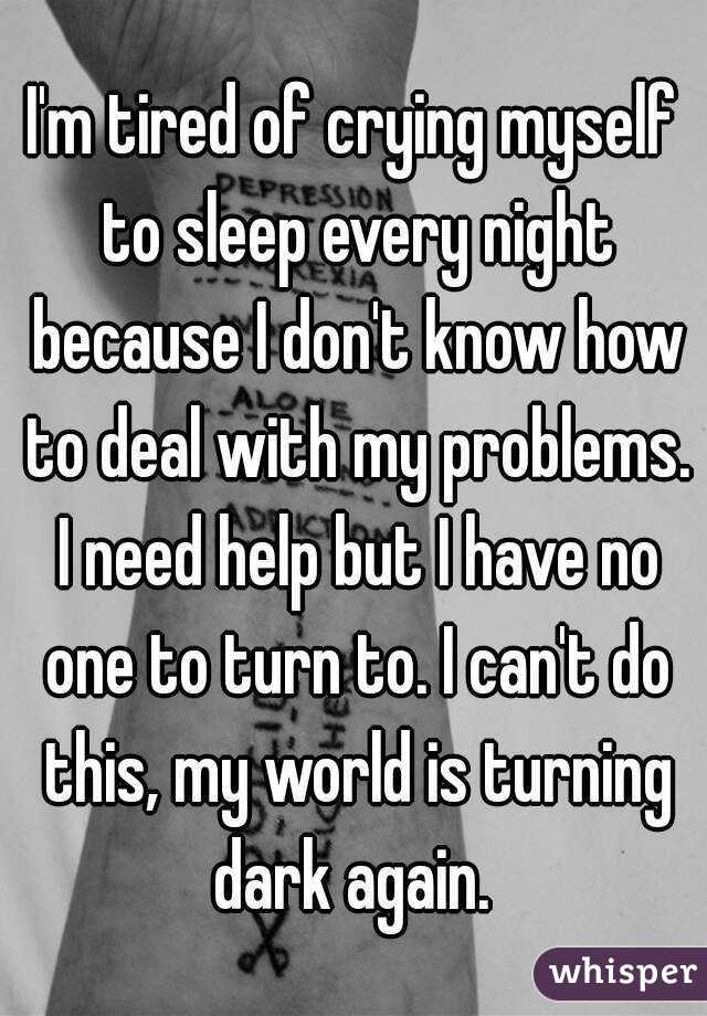 I'm tired of crying myself to sleep every night because I don't know how to deal with my problems. I need help but I have no one to turn to. I can't do this, my world is turning dark again. 