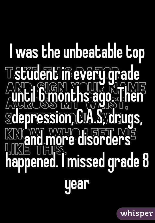 I was the unbeatable top student in every grade until 6 months ago. Then depression, C.A.S, drugs, and more disorders happened. I missed grade 8 year