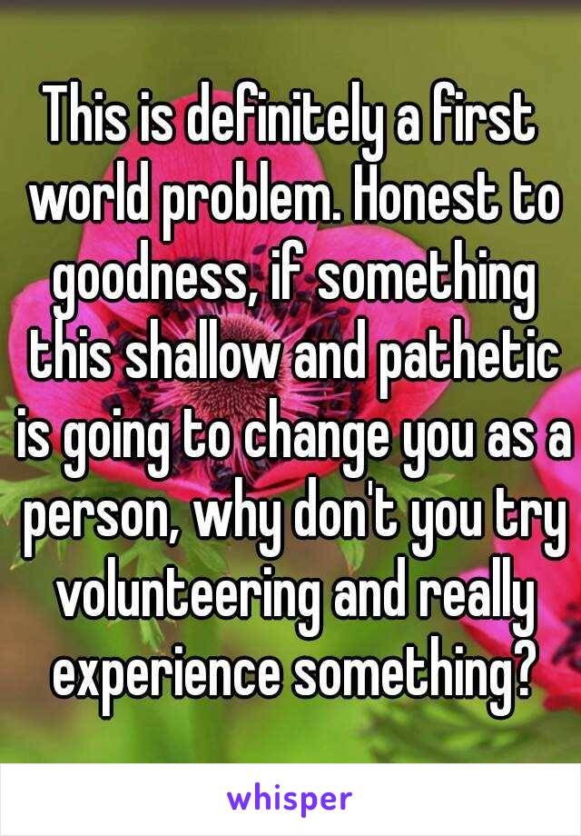 This is definitely a first world problem. Honest to goodness, if something this shallow and pathetic is going to change you as a person, why don't you try volunteering and really experience something?