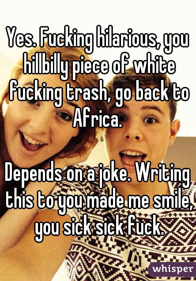 Yes. Fucking hilarious, you hillbilly piece of white fucking trash, go back to Africa. 

Depends on a joke. Writing this to you made me smile, you sick sick fuck.