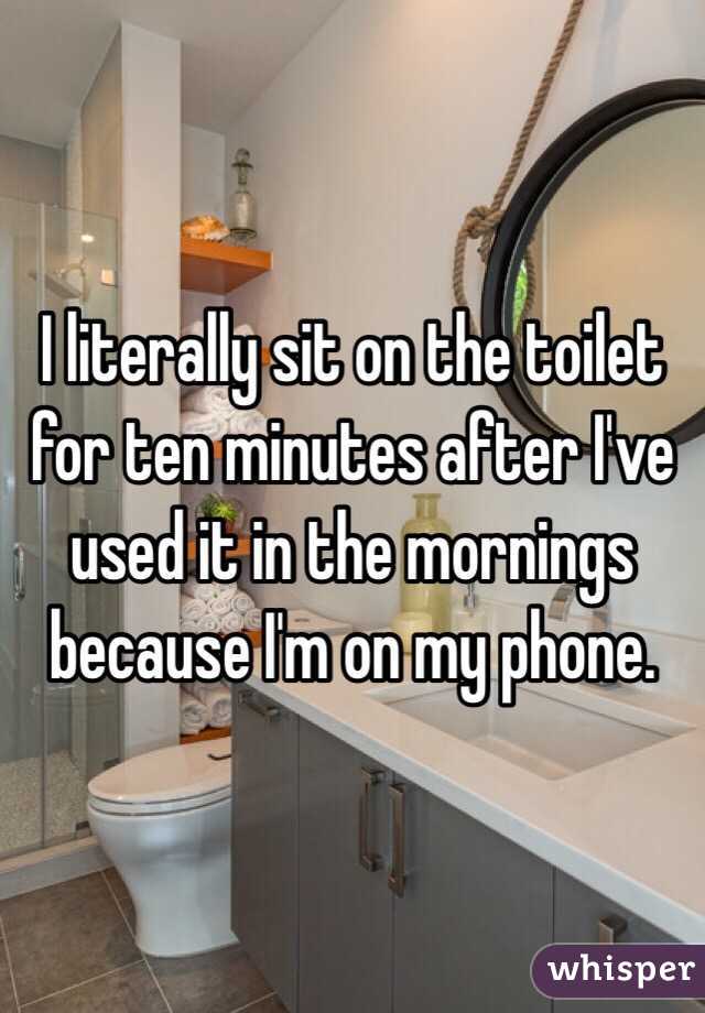 I literally sit on the toilet for ten minutes after I've used it in the mornings because I'm on my phone. 