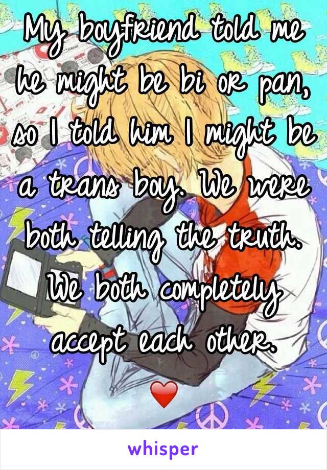 My boyfriend told me he might be bi or pan, so I told him I might be a trans boy. We were both telling the truth. We both completely accept each other.
❤️