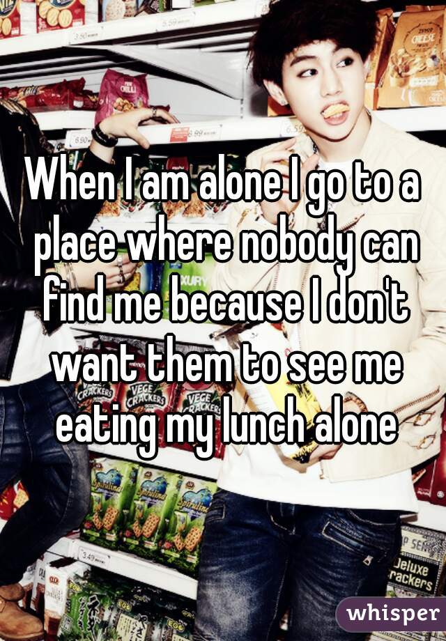 When I am alone I go to a place where nobody can find me because I don't want them to see me eating my lunch alone