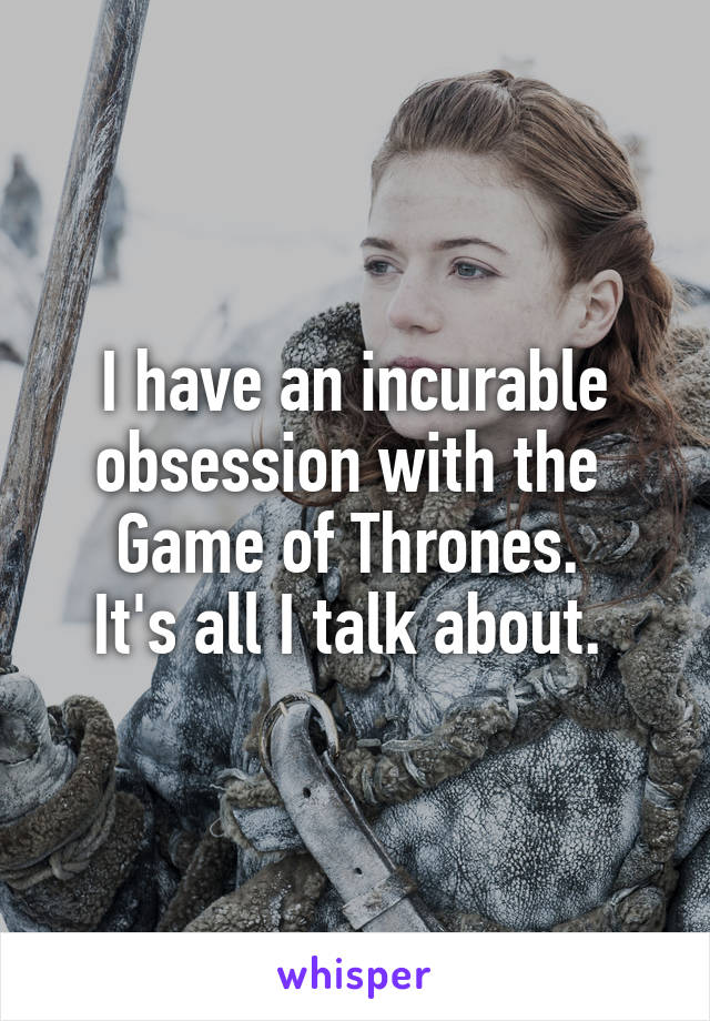 I have an incurable obsession with the 
Game of Thrones. 
It's all I talk about. 