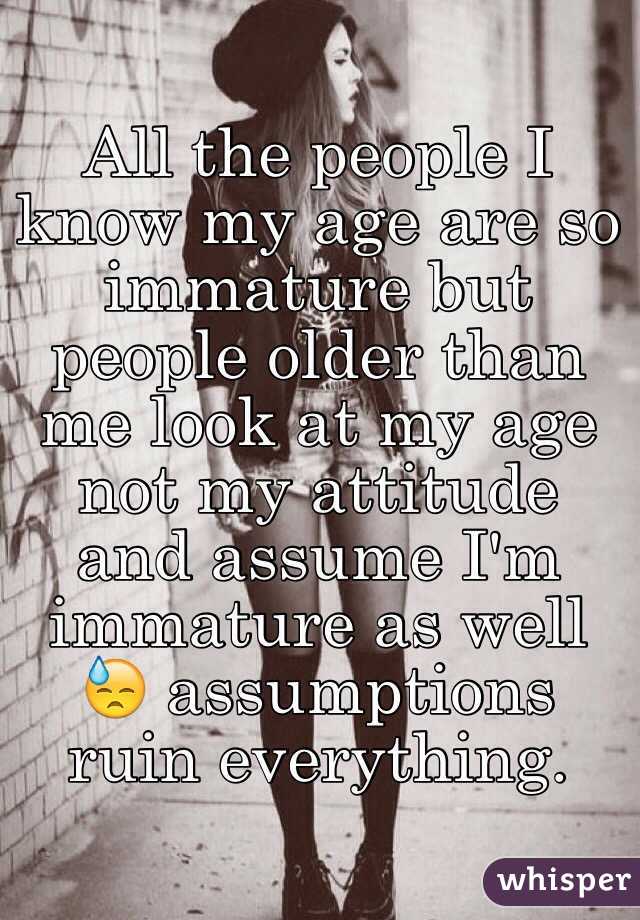 All the people I know my age are so immature but people older than me look at my age not my attitude and assume I'm immature as well 😓 assumptions ruin everything. 