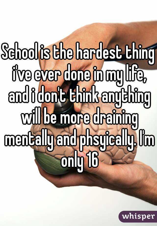 School is the hardest thing i've ever done in my life, and i don't think anything will be more draining mentally and phsyically. I'm only 16
