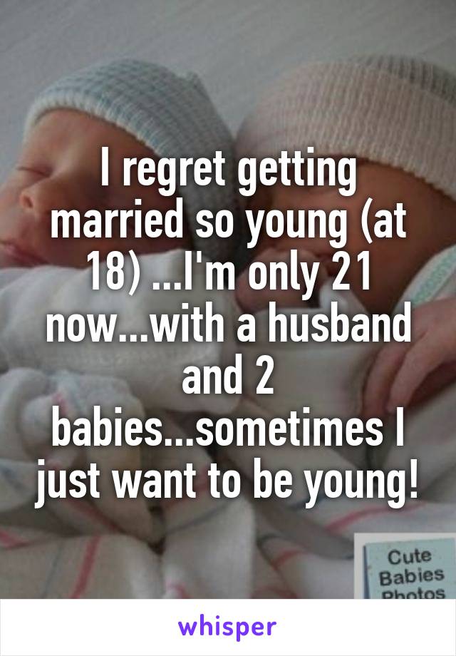 I regret getting married so young (at 18) ...I'm only 21 now...with a husband and 2 babies...sometimes I just want to be young!