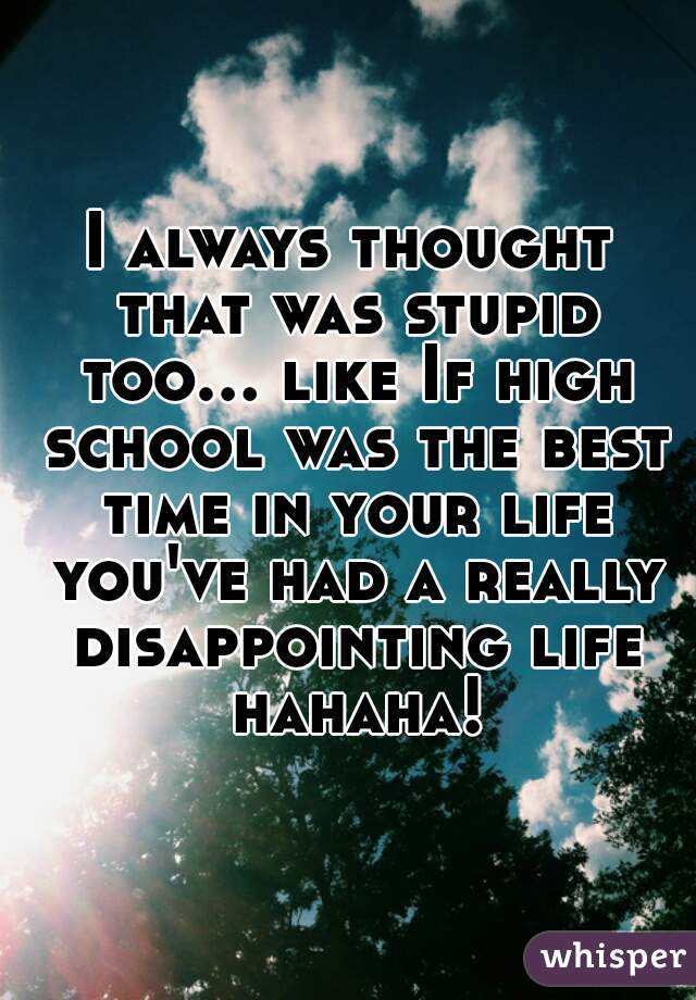 I always thought that was stupid too... like If high school was the best time in your life you've had a really disappointing life hahaha!