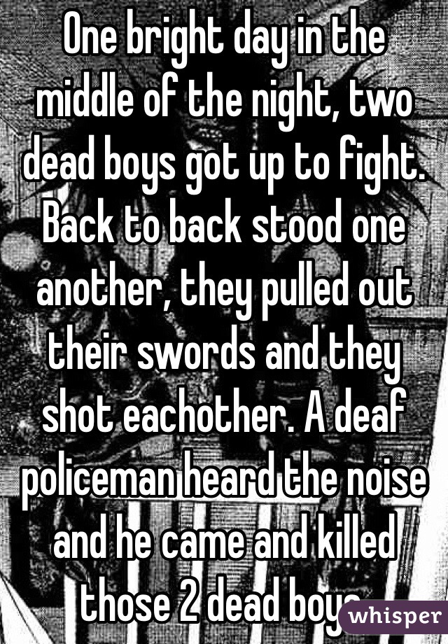 One bright day in the middle of the night, two dead boys got up to fight. Back to back stood one another, they pulled out their swords and they shot eachother. A deaf policeman heard the noise and he came and killed those 2 dead boys.