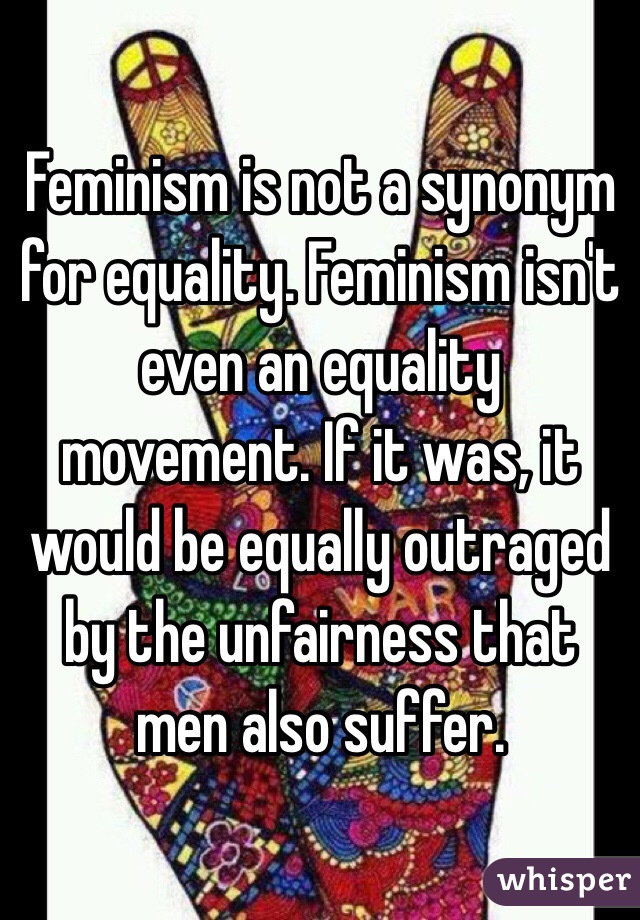 Feminism is not a synonym for equality. Feminism isn't even an equality movement. If it was, it would be equally outraged by the unfairness that men also suffer. 